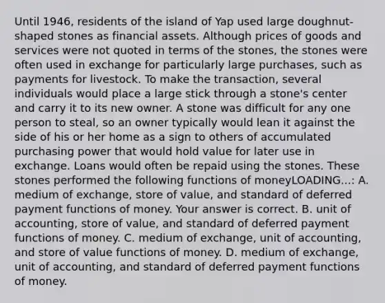 Until​ 1946, residents of the island of Yap used large​ doughnut-shaped stones as financial assets. Although prices of goods and services were not quoted in terms of the​ stones, the stones were often used in exchange for particularly large​ purchases, such as payments for livestock. To make the​ transaction, several individuals would place a large stick through a​ stone's center and carry it to its new owner. A stone was difficult for any one person to​ steal, so an owner typically would lean it against the side of his or her home as a sign to others of accumulated purchasing power that would hold value for later use in exchange. Loans would often be repaid using the stones. These stones performed the following functions of moneyLOADING...​: A. medium of​ exchange, store of​ value, and standard of deferred payment functions of money. Your answer is correct. B. unit of​ accounting, store of​ value, and standard of deferred payment functions of money. C. medium of​ exchange, unit of​ accounting, and store of value functions of money. D. medium of​ exchange, unit of​ accounting, and standard of deferred payment functions of money.