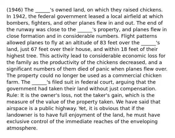 (1946) The ______'s owned land, on which they raised chickens. In 1942, the federal government leased a local airfield at which bombers, fighters, and other planes flew in and out. The end of the runway was close to the ______'s property, and planes flew in close formation and in considerable numbers. Flight patterns allowed planes to fly at an altitude of 83 feet over the ______'s land, just 67 feet over their house, and within 18 feet of their highest tree. This activity lead to considerable economic loss for the family as the productivity of the chickens decreased, and a significant numbers of them died of panic when planes flew over. The property could no longer be used as a commercial chicken farm. The ______'s filed suit in federal court, arguing that the government had taken their land without just compensation. Rule: It is the owner's loss, not the taker's gain, which is the measure of the value of the property taken. We have said that airspace is a public highway. Yet, it is obvious that if the landowner is to have full enjoyment of the land, he must have exclusive control of the immediate reaches of the enveloping atmosphere.