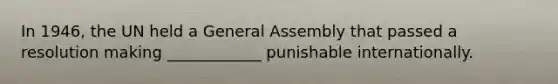 In 1946, the UN held a General Assembly that passed a resolution making ____________ punishable internationally.