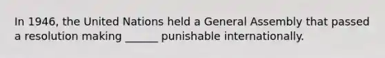 In 1946, the United Nations held a General Assembly that passed a resolution making ______ punishable internationally.