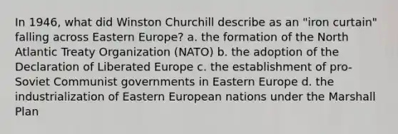 In 1946, what did Winston Churchill describe as an "iron curtain" falling across Eastern Europe? a. the formation of the North Atlantic Treaty Organization (NATO) b. the adoption of the Declaration of Liberated Europe c. the establishment of pro-Soviet Communist governments in Eastern Europe d. the industrialization of Eastern European nations under the Marshall Plan