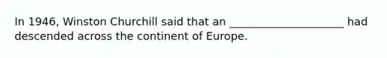 In 1946, Winston Churchill said that an _____________________ had descended across the continent of Europe.