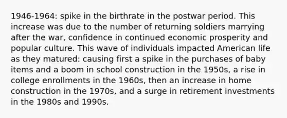 1946-1964: spike in the birthrate in the postwar period. This increase was due to the number of returning soldiers marrying after the war, confidence in continued economic prosperity and popular culture. This wave of individuals impacted American life as they matured: causing first a spike in the purchases of baby items and a boom in school construction in the 1950s, a rise in college enrollments in the 1960s, then an increase in home construction in the 1970s, and a surge in retirement investments in the 1980s and 1990s.