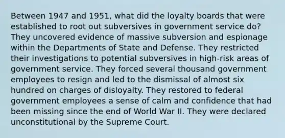 Between 1947 and 1951, what did the loyalty boards that were established to root out subversives in government service do? They uncovered evidence of massive subversion and espionage within the Departments of State and Defense. They restricted their investigations to potential subversives in high-risk areas of government service. They forced several thousand government employees to resign and led to the dismissal of almost six hundred on charges of disloyalty. They restored to federal government employees a sense of calm and confidence that had been missing since the end of World War II. They were declared unconstitutional by the Supreme Court.