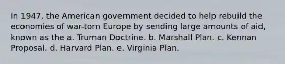 In 1947, the American government decided to help rebuild the economies of war-torn Europe by sending large amounts of aid, known as the a. Truman Doctrine. b. Marshall Plan. c. Kennan Proposal. d. Harvard Plan. e. Virginia Plan.