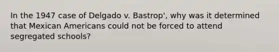 In the 1947 case of Delgado v. Bastrop', why was it determined that Mexican Americans could not be forced to attend segregated schools?