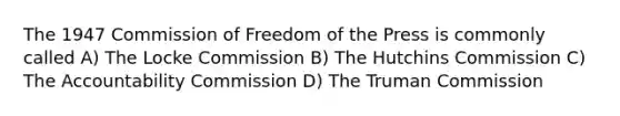 The 1947 Commission of Freedom of the Press is commonly called A) The Locke Commission B) The Hutchins Commission C) The Accountability Commission D) The Truman Commission