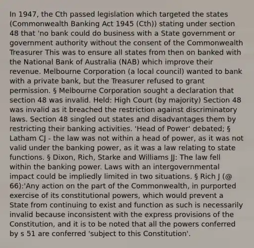 In 1947, the Cth passed legislation which targeted the states (Commonwealth Banking Act 1945 (Cth)) stating under section 48 that 'no bank could do business with a State government or government authority without the consent of the Commonwealth Treasurer This was to ensure all states from then on banked with the National Bank of Australia (NAB) which improve their revenue. Melbourne Corporation (a local council) wanted to bank with a private bank, but the Treasurer refused to grant permission. § Melbourne Corporation sought a declaration that section 48 was invalid. Held: High Court (by majority) Section 48 was invalid as it breached the restriction against discriminatory laws. Section 48 singled out states and disadvantages them by restricting their banking activities. 'Head of Power' debated; § Latham CJ - the law was not within a head of power, as it was not valid under the banking power, as it was a law relating to state functions. § Dixon, Rich, Starke and Williams JJ: The law fell within the banking power. Laws with an intergovernmental impact could be impliedly limited in two situations. § Rich J (@ 66):'Any action on the part of the Commonwealth, in purported exercise of its constitutional powers, which would prevent a State from continuing to exist and function as such is necessarily invalid because inconsistent with the express provisions of the Constitution, and it is to be noted that all the powers conferred by s 51 are conferred 'subject to this Constitution'.