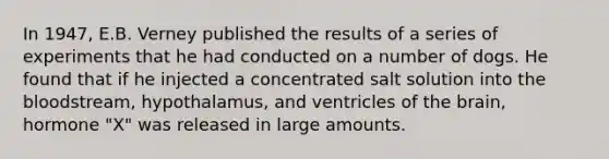 In 1947, E.B. Verney published the results of a series of experiments that he had conducted on a number of dogs. He found that if he injected a concentrated salt solution into the bloodstream, hypothalamus, and ventricles of the brain, hormone "X" was released in large amounts.