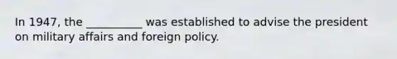 In 1947, the __________ was established to advise the president on military affairs and foreign policy.