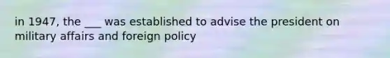 in 1947, the ___ was established to advise the president on military affairs and foreign policy