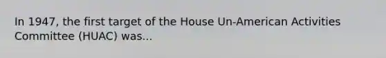 In 1947, the first target of the House Un-American Activities Committee (HUAC) was...