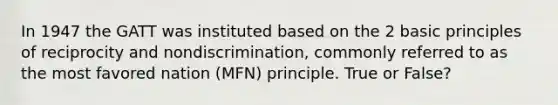 In 1947 the GATT was instituted based on the 2 basic principles of reciprocity and nondiscrimination, commonly referred to as the most favored nation (MFN) principle. True or False?