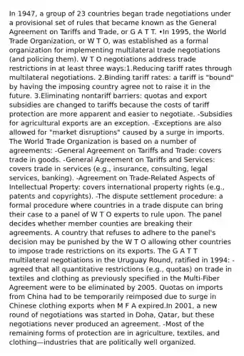 In 1947, a group of 23 countries began trade negotiations under a provisional set of rules that became known as the General Agreement on Tariffs and Trade, or G A T T. •In 1995, the World Trade Organization, or W T O, was established as a formal organization for implementing multilateral trade negotiations (and policing them). W T O negotiations address trade restrictions in at least three ways:1.Reducing tariff rates through multilateral negotiations. 2.Binding tariff rates: a tariff is "bound" by having the imposing country agree not to raise it in the future. 3.Eliminating nontariff barriers: quotas and export subsidies are changed to tariffs because the costs of tariff protection are more apparent and easier to negotiate. -Subsidies for agricultural exports are an exception. -Exceptions are also allowed for "market disruptions" caused by a surge in imports. The World Trade Organization is based on a number of agreements: -General Agreement on Tariffs and Trade: covers trade in goods. -General Agreement on Tariffs and Services: covers trade in services (e.g., insurance, consulting, legal services, banking). -Agreement on Trade-Related Aspects of Intellectual Property: covers international property rights (e.g., patents and copyrights). -The dispute settlement procedure: a formal procedure where countries in a trade dispute can bring their case to a panel of W T O experts to rule upon. The panel decides whether member counties are breaking their agreements. A country that refuses to adhere to the panel's decision may be punished by the W T O allowing other countries to impose trade restrictions on its exports. The G A T T multilateral negotiations in the Uruguay Round, ratified in 1994: -agreed that all quantitative restrictions (e.g., quotas) on trade in textiles and clothing as previously specified in the Multi-Fiber Agreement were to be eliminated by 2005. Quotas on imports from China had to be temporarily reimposed due to surge in Chinese clothing exports when M F A expired.In 2001, a new round of negotiations was started in Doha, Qatar, but these negotiations never produced an agreement. -Most of the remaining forms of protection are in agriculture, textiles, and clothing—industries that are politically well organized.