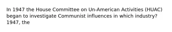 In 1947 the House Committee on Un-American Activities (HUAC) began to investigate Communist influences in which industry?1947, the