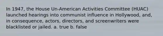 In 1947, the House Un-American Activities Committee (HUAC) launched hearings into communist influence in Hollywood, and, in consequence, actors, directors, and screenwriters were blacklisted or jailed. a. true b. false