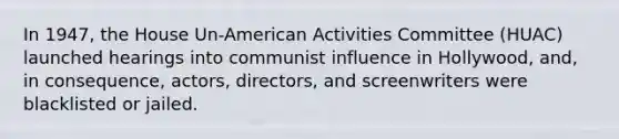 In 1947, the House Un-American Activities Committee (HUAC) launched hearings into communist influence in Hollywood, and, in consequence, actors, directors, and screenwriters were blacklisted or jailed.