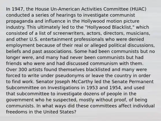 In 1947, the House Un-American Activities Committee (HUAC) conducted a series of hearings to investigate communist propaganda and influence in the Hollywood motion picture industry. This ultimately led to the "Hollywood Blacklist," which consisted of a list of screenwriters, actors, directors, musicians, and other U.S. entertainment professionals who were denied employment because of their real or alleged political discussions, beliefs and past associations. Some had been communists but no longer were, and many had never been communists but had friends who were and had discussed communism with them. Over 300 artists found themselves blacklisted and many were forced to write under pseudonyms or leave the country in order to find work. Senator Joseph McCarthy led the Senate Permanent Subcommittee on Investigations in 1953 and 1954, and used that subcommittee to investigate dozens of people in the government who he suspected, mostly without proof, of being communists. In what ways did these committees affect individual freedoms in the United States?