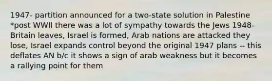 1947- partition announced for a two-state solution in Palestine *post WWII there was a lot of sympathy towards the Jews 1948- Britain leaves, Israel is formed, Arab nations are attacked they lose, Israel expands control beyond the original 1947 plans -- this deflates AN b/c it shows a sign of arab weakness but it becomes a rallying point for them