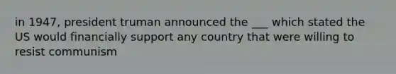 in 1947, president truman announced the ___ which stated the US would financially support any country that were willing to resist communism