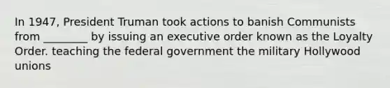 In 1947, President Truman took actions to banish Communists from ________ by issuing an executive order known as the Loyalty Order. teaching the federal government the military Hollywood unions