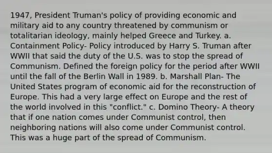 1947, President Truman's policy of providing economic and military aid to any country threatened by communism or totalitarian ideology, mainly helped Greece and Turkey. a. Containment Policy- Policy introduced by Harry S. Truman after WWII that said the duty of the U.S. was to stop the spread of Communism. Defined the foreign policy for the period after WWII until the fall of the Berlin Wall in 1989. b. Marshall Plan- The United States program of economic aid for the reconstruction of Europe. This had a very large effect on Europe and the rest of the world involved in this "conflict." c. Domino Theory- A theory that if one nation comes under Communist control, then neighboring nations will also come under Communist control. This was a huge part of the spread of Communism.