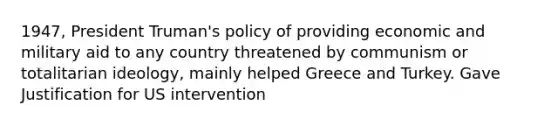 1947, President Truman's policy of providing economic and military aid to any country threatened by communism or totalitarian ideology, mainly helped Greece and Turkey. Gave Justification for US intervention