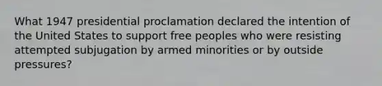 What 1947 presidential proclamation declared the intention of the United States to support free peoples who were resisting attempted subjugation by armed minorities or by outside pressures?