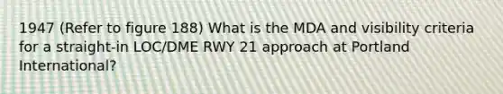 1947 (Refer to figure 188) What is the MDA and visibility criteria for a straight-in LOC/DME RWY 21 approach at Portland International?