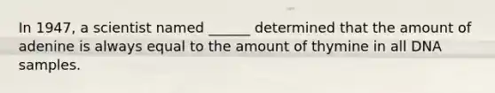 In 1947, a scientist named ______ determined that the amount of adenine is always equal to the amount of thymine in all DNA samples.