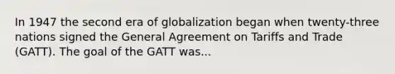 In 1947 the second era of globalization began when twenty-three nations signed the General Agreement on Tariffs and Trade (GATT). The goal of the GATT was...