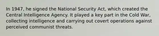 In 1947, he signed the National Security Act, which created the Central Intelligence Agency. It played a key part in the Cold War, collecting intelligence and carrying out covert operations against perceived communist threats.