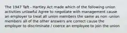 The 1947 Taft - Hartley Act made which of the following union activities unlawful Agree to negotiate with management cause an employer to treat all union members the same as non -union members all of the other answers are correct cause the employer to discriminate / coerce an employee to join the union