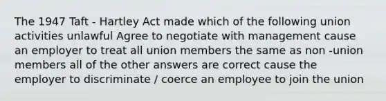 The 1947 Taft - Hartley Act made which of the following union activities unlawful Agree to negotiate with management cause an employer to treat all union members the same as non -union members all of the other answers are correct cause the employer to discriminate / coerce an employee to join the union