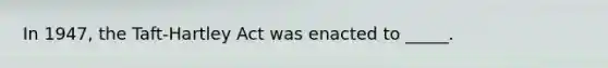 In 1947, the Taft-Hartley Act was enacted to _____.