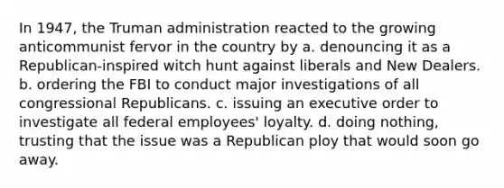 In 1947, the Truman administration reacted to the growing anticommunist fervor in the country by a. denouncing it as a Republican-inspired witch hunt against liberals and New Dealers. b. ordering the FBI to conduct major investigations of all congressional Republicans. c. issuing an executive order to investigate all federal employees' loyalty. d. doing nothing, trusting that the issue was a Republican ploy that would soon go away.