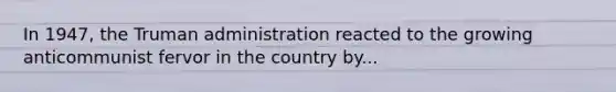 In 1947, the Truman administration reacted to the growing anticommunist fervor in the country by...