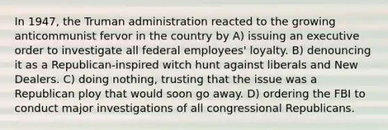 In 1947, the Truman administration reacted to the growing anticommunist fervor in the country by A) issuing an executive order to investigate all federal employees' loyalty. B) denouncing it as a Republican-inspired witch hunt against liberals and New Dealers. C) doing nothing, trusting that the issue was a Republican ploy that would soon go away. D) ordering the FBI to conduct major investigations of all congressional Republicans.