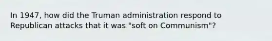 In 1947, how did the Truman administration respond to Republican attacks that it was "soft on Communism"?