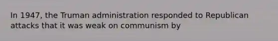 In 1947, the Truman administration responded to Republican attacks that it was weak on communism by