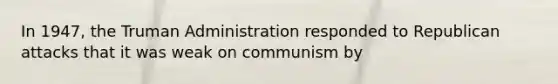 In 1947, the Truman Administration responded to Republican attacks that it was weak on communism by