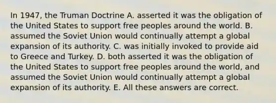 In 1947, the Truman Doctrine A. asserted it was the obligation of the United States to support free peoples around the world. B. assumed the Soviet Union would continually attempt a global expansion of its authority. C. was initially invoked to provide aid to Greece and Turkey. D. both asserted it was the obligation of the United States to support free peoples around the world, and assumed the Soviet Union would continually attempt a global expansion of its authority. E. All these answers are correct.