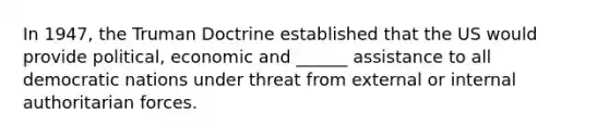 In 1947, the Truman Doctrine established that the US would provide political, economic and ______ assistance to all democratic nations under threat from external or internal authoritarian forces.