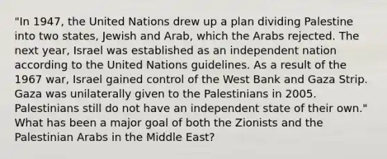 "In 1947, the United Nations drew up a plan dividing Palestine into two states, Jewish and Arab, which the Arabs rejected. The next year, Israel was established as an independent nation according to the United Nations guidelines. As a result of the 1967 war, Israel gained control of the West Bank and Gaza Strip. Gaza was unilaterally given to the Palestinians in 2005. Palestinians still do not have an independent state of their own." What has been a major goal of both the Zionists and the Palestinian Arabs in the Middle East?