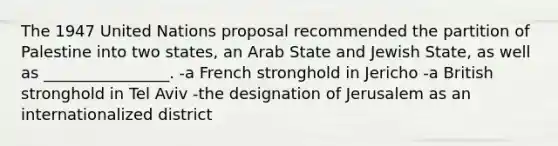 The 1947 United Nations proposal recommended the partition of Palestine into two states, an Arab State and Jewish State, as well as ________________. -a French stronghold in Jericho -a British stronghold in Tel Aviv -the designation of Jerusalem as an internationalized district