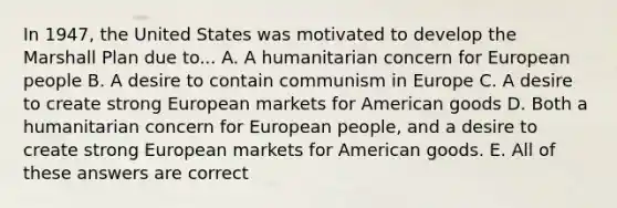 In 1947, the United States was motivated to develop the Marshall Plan due to... A. A humanitarian concern for European people B. A desire to contain communism in Europe C. A desire to create strong European markets for American goods D. Both a humanitarian concern for European people, and a desire to create strong European markets for American goods. E. All of these answers are correct