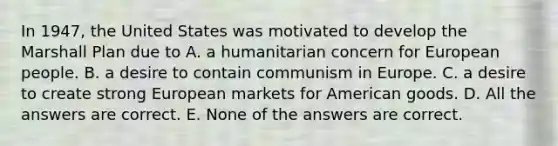 In 1947, the United States was motivated to develop the Marshall Plan due to A. a humanitarian concern for European people. B. a desire to contain communism in Europe. C. a desire to create strong European markets for American goods. D. All the answers are correct. E. None of the answers are correct.