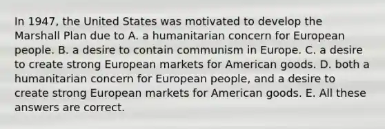 In 1947, the United States was motivated to develop the Marshall Plan due to A. a humanitarian concern for European people. B. a desire to contain communism in Europe. C. a desire to create strong European markets for American goods. D. both a humanitarian concern for European people, and a desire to create strong European markets for American goods. E. All these answers are correct.