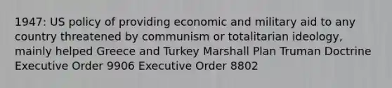 1947: US policy of providing economic and military aid to any country threatened by communism or totalitarian ideology, mainly helped Greece and Turkey Marshall Plan Truman Doctrine Executive Order 9906 Executive Order 8802