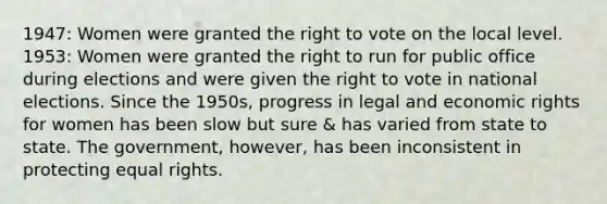 1947: Women were granted the right to vote on the local level. 1953: Women were granted the right to run for public office during elections and were given the right to vote in national elections. Since the 1950s, progress in legal and economic rights for women has been slow but sure & has varied from state to state. The government, however, has been inconsistent in protecting equal rights.